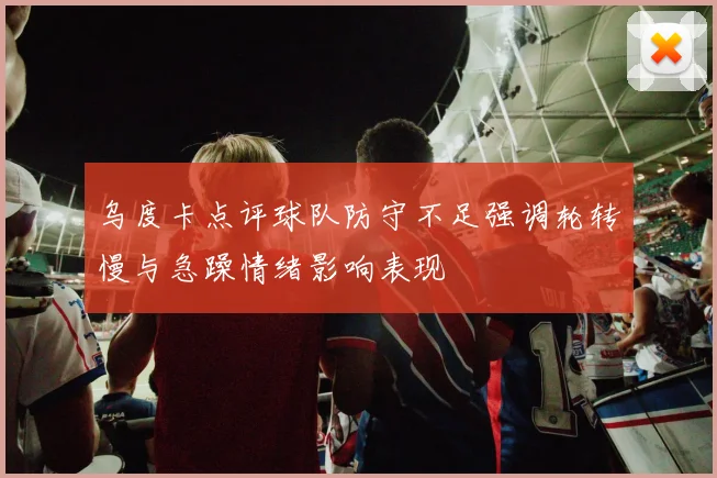 乌度卡点评球队防守不足强调轮转慢与急躁情绪影响表现