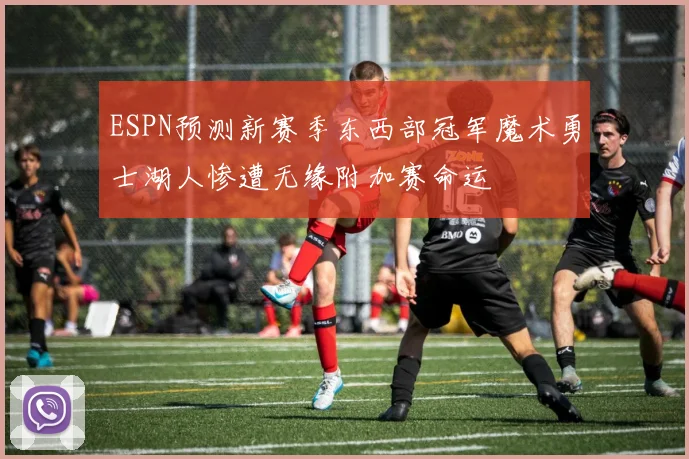 ESPN预测新赛季东西部冠军魔术勇士湖人惨遭无缘附加赛命运