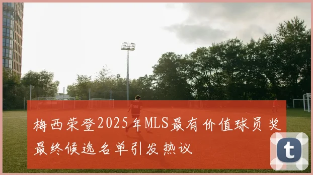 梅西荣登2025年MLS最有价值球员奖最终候选名单引发热议