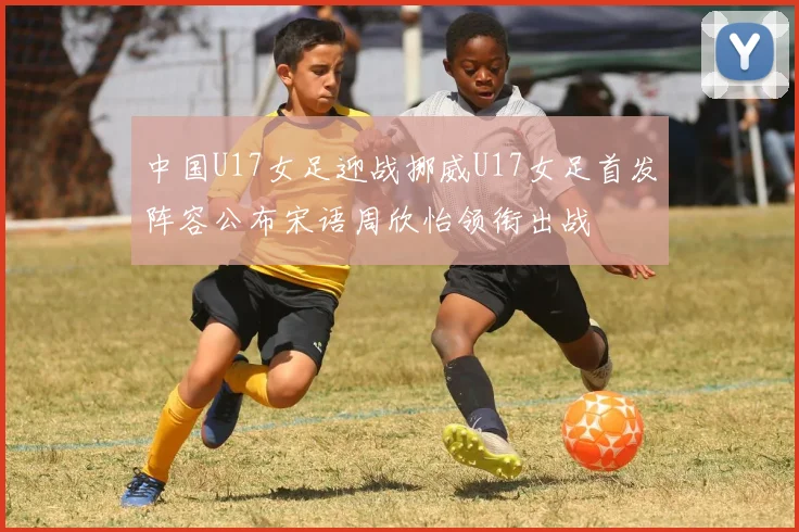 中国U17女足迎战挪威U17女足首发阵容公布宋语周欣怡领衔出战