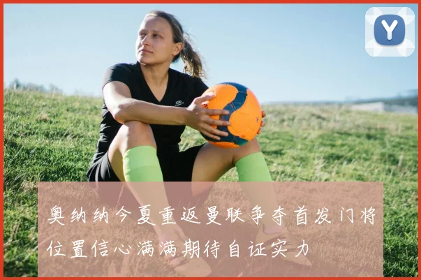 奥纳纳今夏重返曼联争夺首发门将位置信心满满期待自证实力
