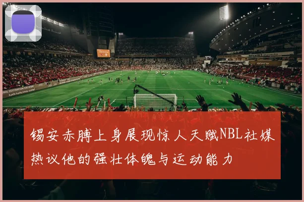 锡安赤膊上身展现惊人天赋NBL社媒热议他的强壮体魄与运动能力