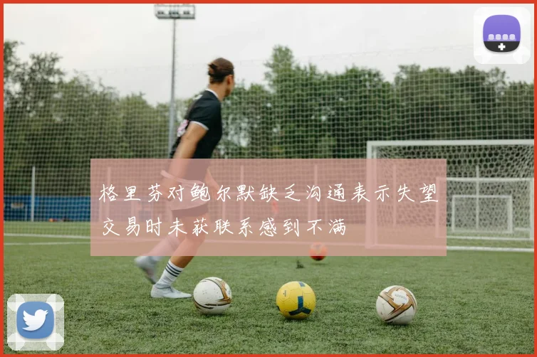 格里芬对鲍尔默缺乏沟通表示失望交易时未获联系感到不满