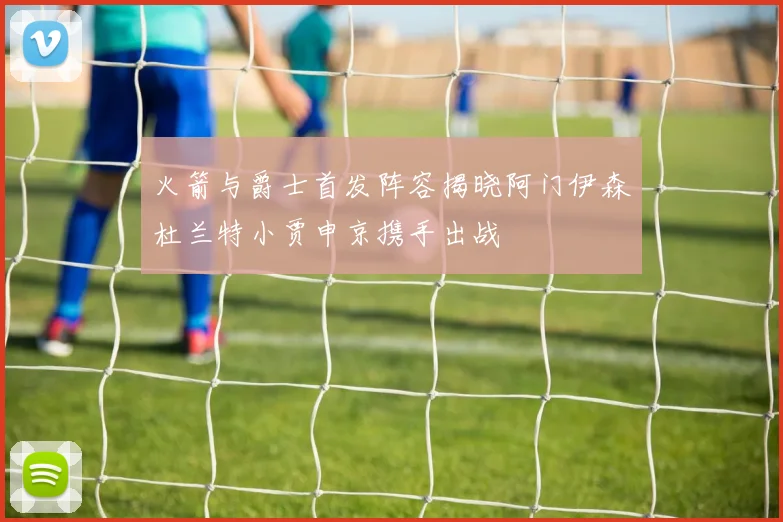 火箭与爵士首发阵容揭晓阿门伊森杜兰特小贾申京携手出战