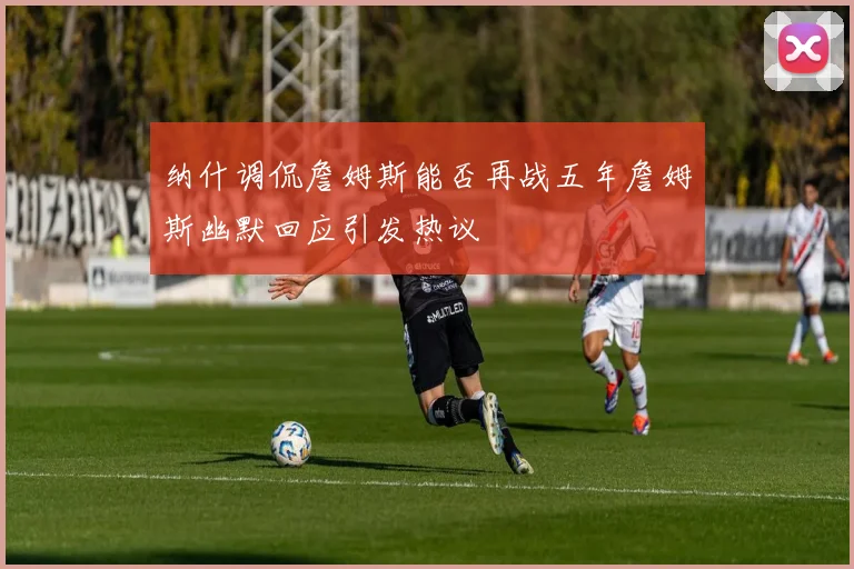 纳什调侃詹姆斯能否再战五年詹姆斯幽默回应引发热议