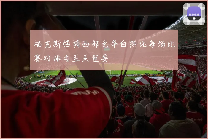 福克斯强调西部竞争白热化每场比赛对排名至关重要