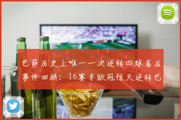 巴萨历史上唯一一次逆转四球落后事件回顾：16赛季欧冠惊天逆转巴黎