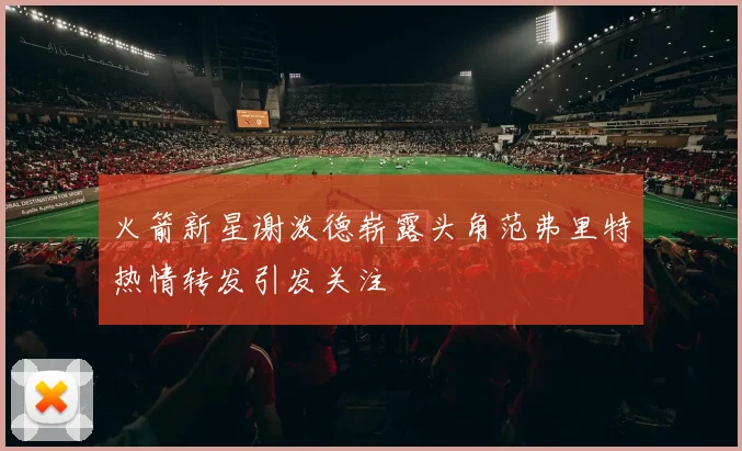 火箭新星谢泼德崭露头角范弗里特热情转发引发关注
