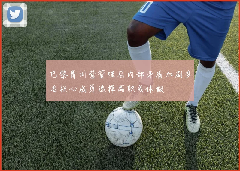 巴黎青训营管理层内部矛盾加剧多名核心成员选择离职或休假