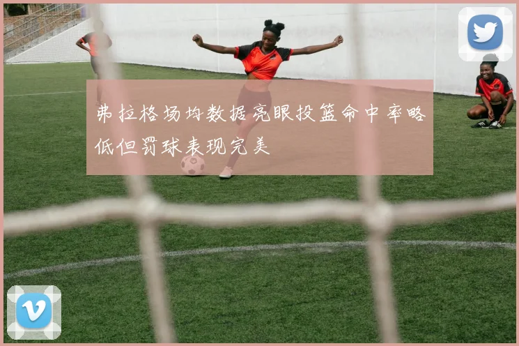 弗拉格场均数据亮眼投篮命中率略低但罚球表现完美