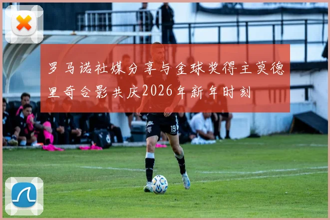 罗马诺社媒分享与金球奖得主莫德里奇合影共庆2026年新年时刻
