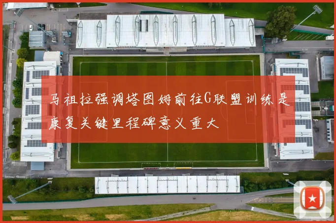 马祖拉强调塔图姆前往G联盟训练是康复关键里程碑意义重大