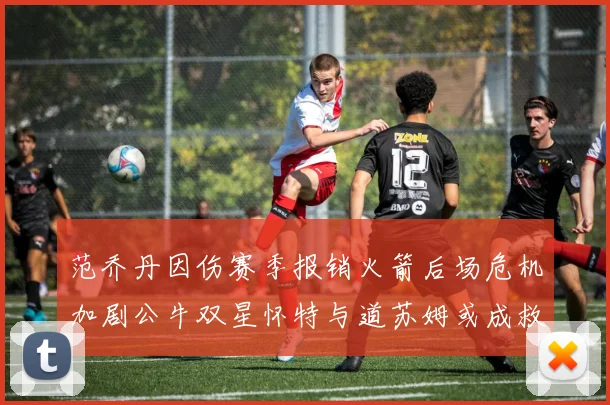 范乔丹因伤赛季报销火箭后场危机加剧公牛双星怀特与道苏姆或成救援希望