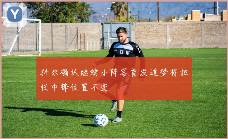科尔确认继续小阵容首发追梦将担任中锋位置不变